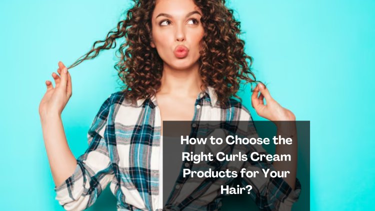 How to Choose the Right Curls Cream Products for Your Hair?