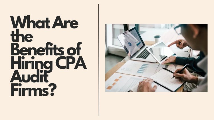 What Are the Benefits of Hiring CPA Audit Firms?