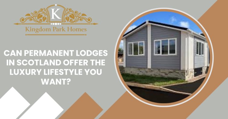 Can Permanent Lodges in Scotland Offer the Luxury Lifestyle You Want?